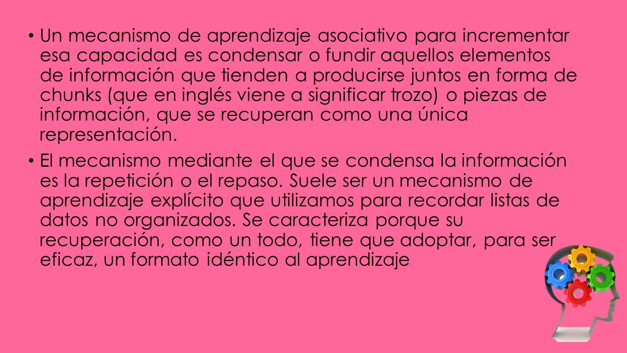 Un mecanismo de aprendizaje asociativo para incrementar esa capacidad es condensar o fundir aquellos elementos de información que tienden a producirse juntos en forma de chunks (que en inglés viene a significar trozo) o piezas de información, que se recuperan como una única representación.
