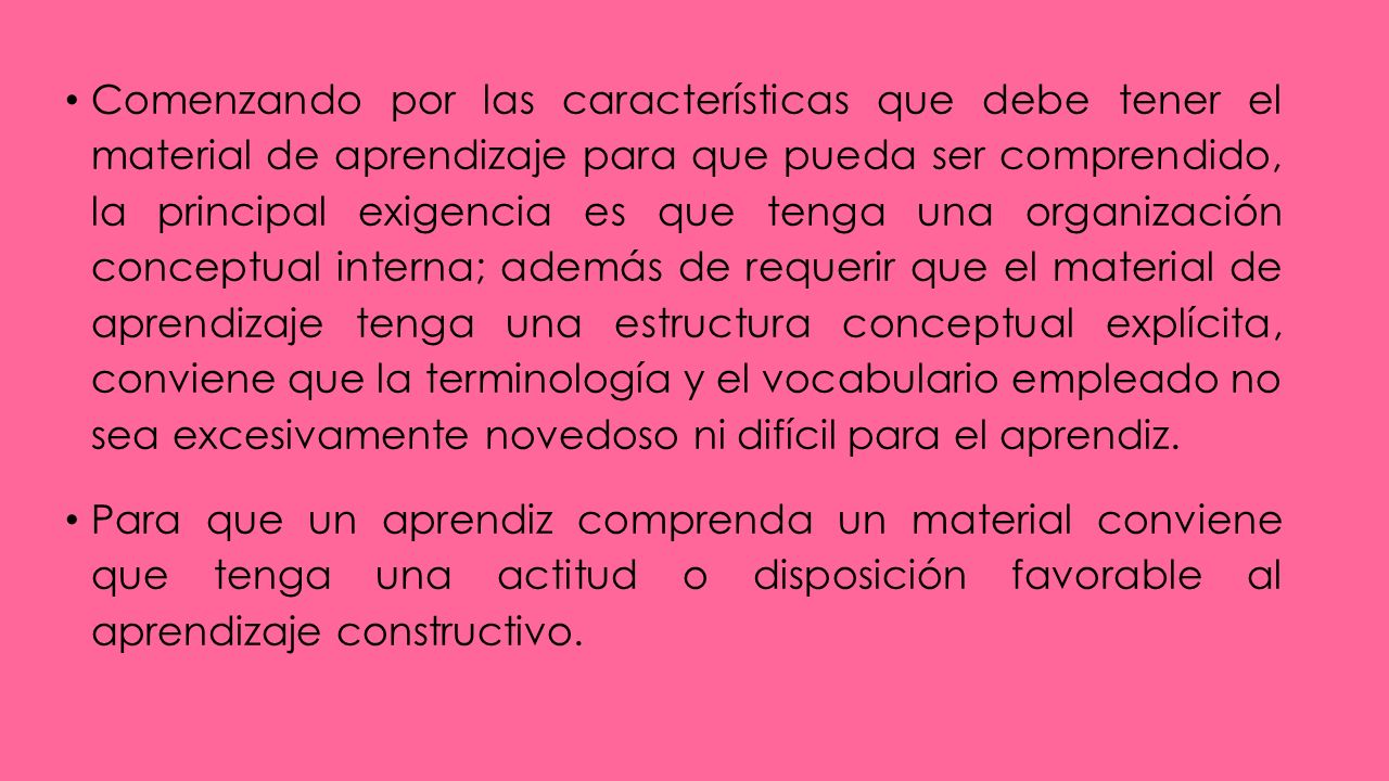 Comenzando por las características que debe tener el material de aprendizaje para que pueda ser comprendido, la principal exigencia es que tenga una organización conceptual interna; además de requerir que el material de aprendizaje tenga una estructura conceptual explícita, conviene que la terminología y el vocabulario empleado no sea excesivamente novedoso ni difícil para el aprendiz.