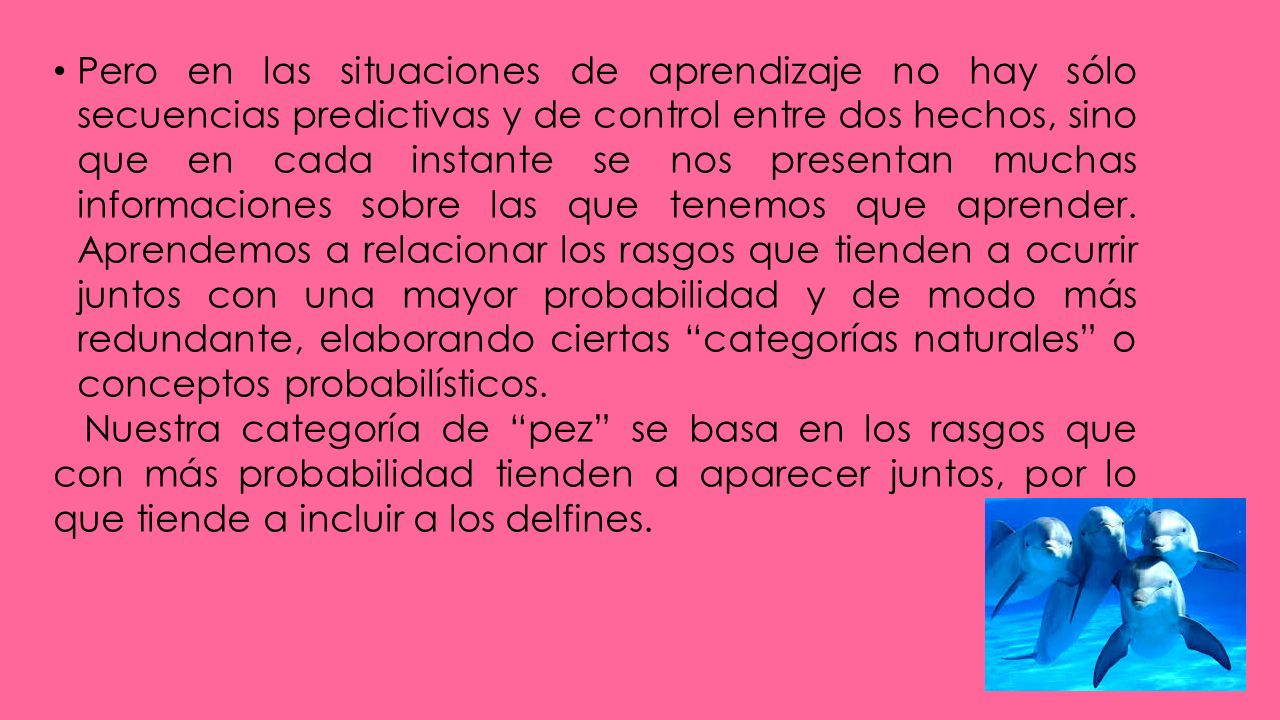 Pero en las situaciones de aprendizaje no hay sólo secuencias predictivas y de control entre dos hechos, sino que en cada instante se nos presentan muchas informaciones sobre las que tenemos que aprender. Aprendemos a relacionar los rasgos que tienden a ocurrir juntos con una mayor probabilidad y de modo más redundante, elaborando ciertas categorías naturales o conceptos probabilísticos.