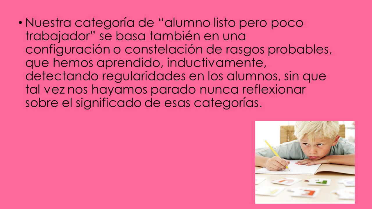 Nuestra categoría de alumno listo pero poco trabajador se basa también en una configuración o constelación de rasgos probables, que hemos aprendido, inductivamente, detectando regularidades en los alumnos, sin que tal vez nos hayamos parado nunca reflexionar sobre el significado de esas categorías.
