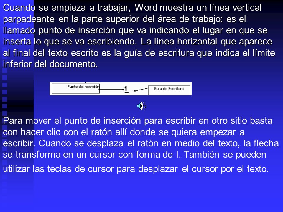 Cuando se empieza a trabajar, Word muestra un línea vertical parpadeante en la parte superior del área de trabajo: es el llamado punto de inserción que va indicando el lugar en que se inserta lo que se va escribiendo. La línea horizontal que aparece al final del texto escrito es la guía de escritura que indica el límite inferior del documento.