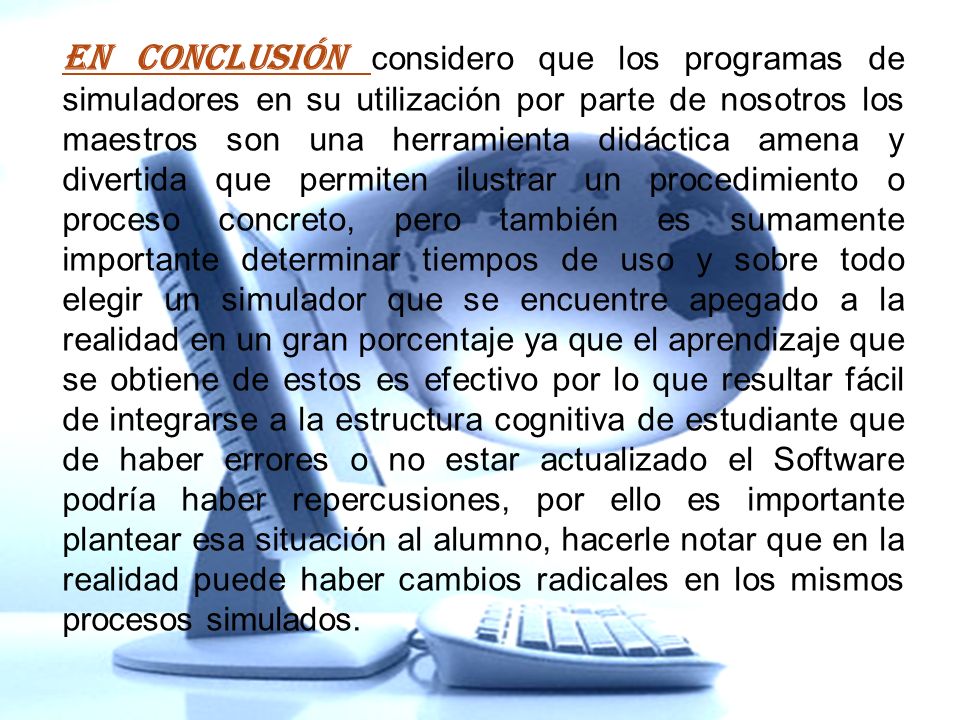 En conclusión considero que los programas de simuladores en su utilización por parte de nosotros los maestros son una herramienta didáctica amena y divertida que permiten ilustrar un procedimiento o proceso concreto, pero también es sumamente importante determinar tiempos de uso y sobre todo elegir un simulador que se encuentre apegado a la realidad en un gran porcentaje ya que el aprendizaje que se obtiene de estos es efectivo por lo que resultar fácil de integrarse a la estructura cognitiva de estudiante que de haber errores o no estar actualizado el Software podría haber repercusiones, por ello es importante plantear esa situación al alumno, hacerle notar que en la realidad puede haber cambios radicales en los mismos procesos simulados.