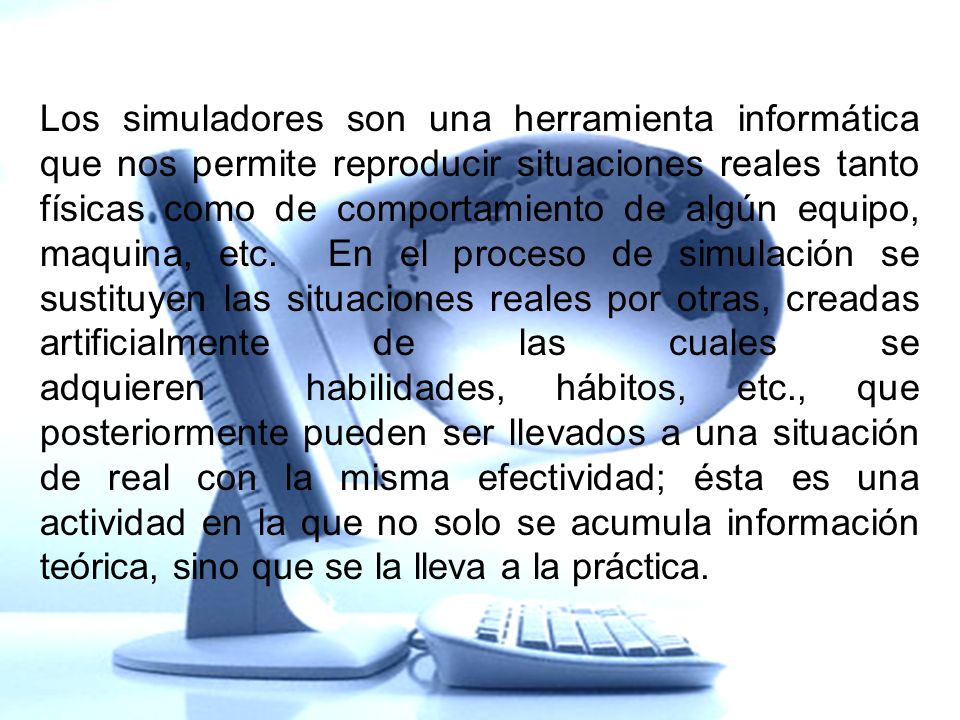Los simuladores son una herramienta informática que nos permite reproducir situaciones reales tanto físicas como de comportamiento de algún equipo, maquina, etc. En el proceso de simulación se sustituyen las situaciones reales por otras, creadas artificialmente de las cuales se adquieren habilidades, hábitos, etc., que posteriormente pueden ser llevados a una situación de real con la misma efectividad; ésta es una actividad en la que no solo se acumula información teórica, sino que se la lleva a la práctica.