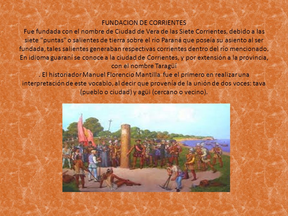 FUNDACION DE CORRIENTES Fue fundada con el nombre de Ciudad de Vera de las Siete Corrientes, debido a las siete puntas o salientes de tierra sobre el río Paraná que poseía su asiento al ser fundada, tales salientes generaban respectivas corrientes dentro del río mencionado.