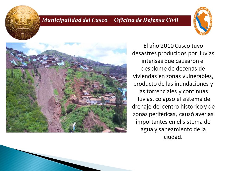 El año 2010 Cusco tuvo desastres producidos por lluvias intensas que causaron el desplome de decenas de viviendas en zonas vulnerables, producto de las inundaciones y las torrenciales y continuas lluvias, colapsó el sistema de drenaje del centro histórico y de zonas periféricas, causó averías importantes en el sistema de agua y saneamiento de la ciudad.
