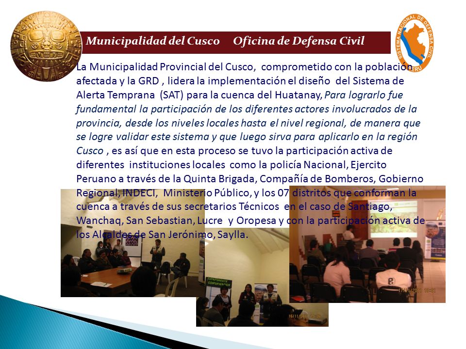 La Municipalidad Provincial del Cusco, comprometido con la población afectada y la GRD , lidera la implementación el diseño del Sistema de Alerta Temprana (SAT) para la cuenca del Huatanay, Para lograrlo fue fundamental la participación de los diferentes actores involucrados de la provincia, desde los niveles locales hasta el nivel regional, de manera que se logre validar este sistema y que luego sirva para aplicarlo en la región Cusco , es así que en esta proceso se tuvo la participación activa de diferentes instituciones locales como la policía Nacional, Ejercito Peruano a través de la Quinta Brigada, Compañía de Bomberos, Gobierno Regional, INDECI, Ministerio Público, y los 07 distritos que conforman la cuenca a través de sus secretarios Técnicos en el caso de Santiago, Wanchaq, San Sebastian, Lucre y Oropesa y con la participación activa de los Alcaldes de San Jerónimo, Saylla.