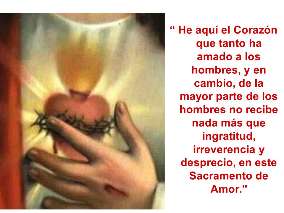 He aquí el Corazón que tanto ha amado a los hombres, y en cambio, de la mayor parte de los hombres no recibe nada más que ingratitud, irreverencia y desprecio, en este Sacramento de Amor.