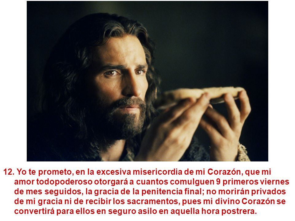 Yo te prometo, en la excesiva misericordia de mi Corazón, que mi amor todopoderoso otorgará a cuantos comulguen 9 primeros viernes de mes seguidos, la gracia de la penitencia final; no morirán privados de mi gracia ni de recibir los sacramentos, pues mi divino Corazón se convertirá para ellos en seguro asilo en aquella hora postrera.