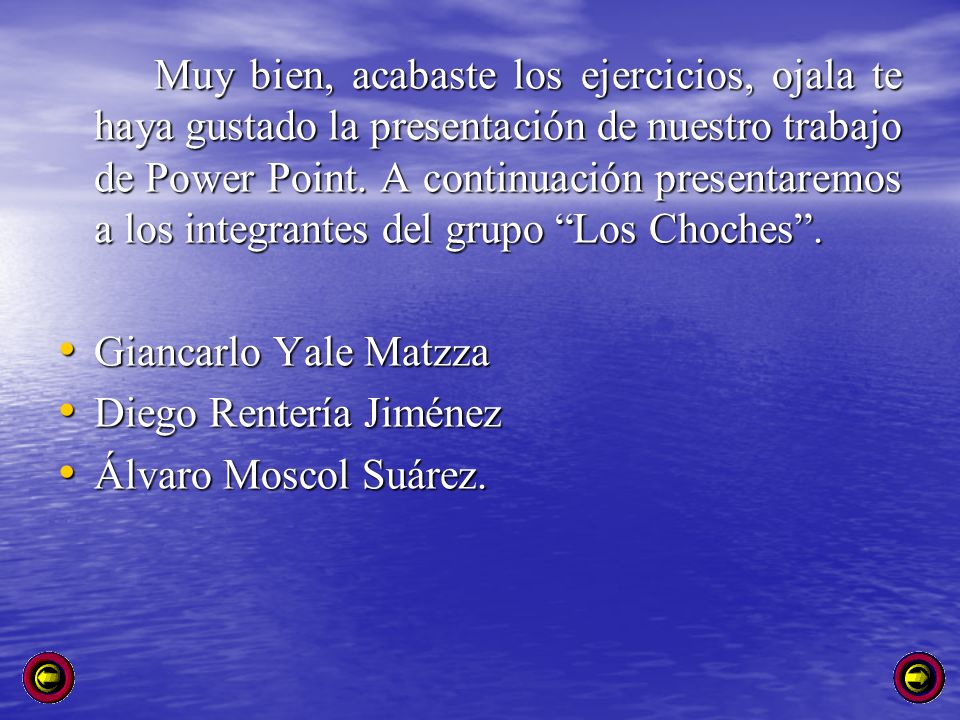 Muy bien, acabaste los ejercicios, ojala te haya gustado la presentación de nuestro trabajo de Power Point. A continuación presentaremos a los integrantes del grupo Los Choches .