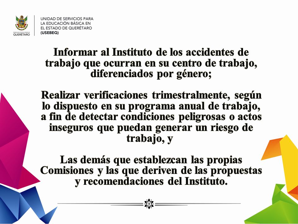 Informar al Instituto de los accidentes de trabajo que ocurran en su centro de trabajo, diferenciados por género; Realizar verificaciones trimestralmente, según lo dispuesto en su programa anual de trabajo, a fin de detectar condiciones peligrosas o actos inseguros que puedan generar un riesgo de trabajo, y Las demás que establezcan las propias Comisiones y las que deriven de las propuestas y recomendaciones del Instituto.