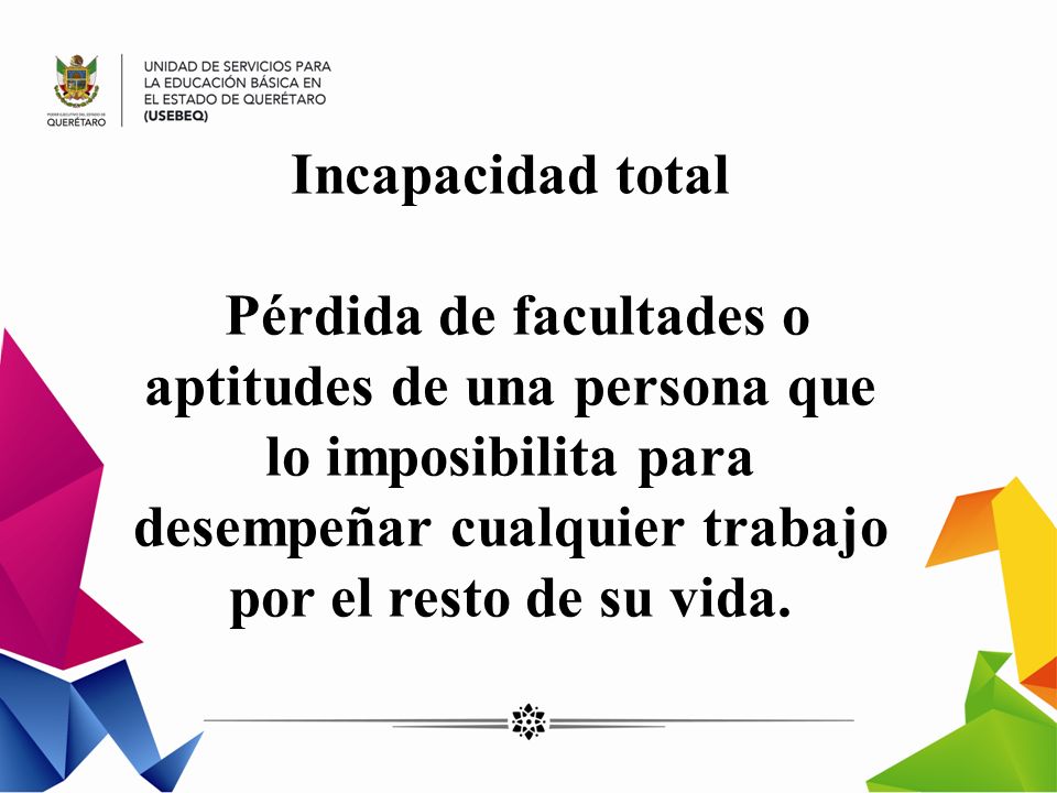 Incapacidad total Pérdida de facultades o aptitudes de una persona que lo imposibilita para desempeñar cualquier trabajo por el resto de su vida.