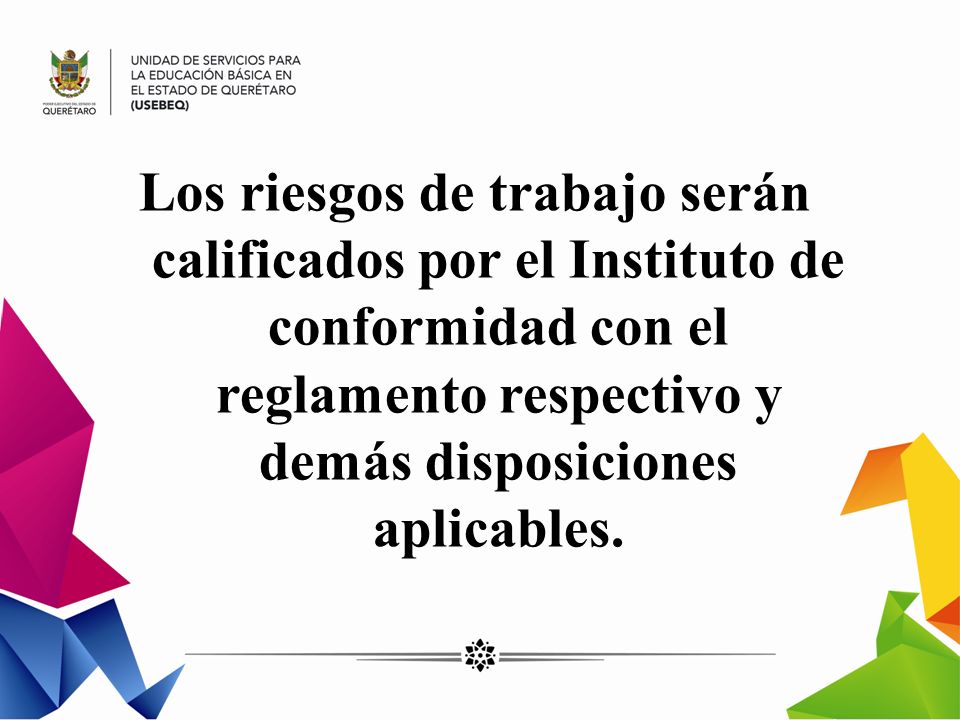 Los riesgos de trabajo serán calificados por el Instituto de conformidad con el reglamento respectivo y demás disposiciones aplicables.