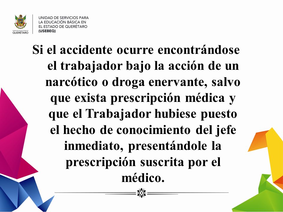 Si el accidente ocurre encontrándose el trabajador bajo la acción de un narcótico o droga enervante, salvo que exista prescripción médica y que el Trabajador hubiese puesto el hecho de conocimiento del jefe inmediato, presentándole la prescripción suscrita por el médico.