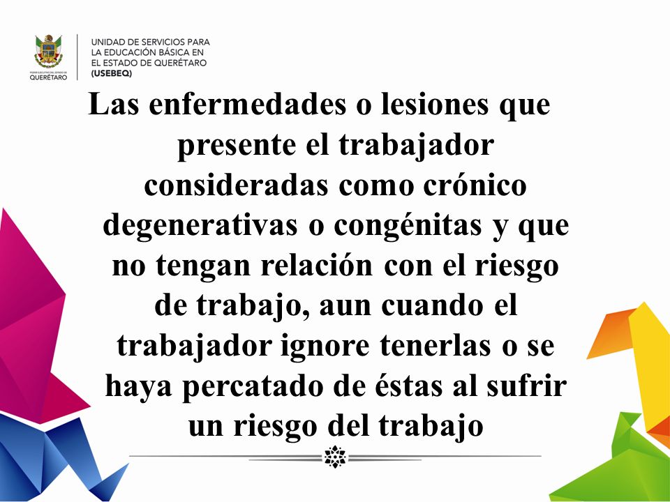 Las enfermedades o lesiones que presente el trabajador consideradas como crónico degenerativas o congénitas y que no tengan relación con el riesgo de trabajo, aun cuando el trabajador ignore tenerlas o se haya percatado de éstas al sufrir un riesgo del trabajo