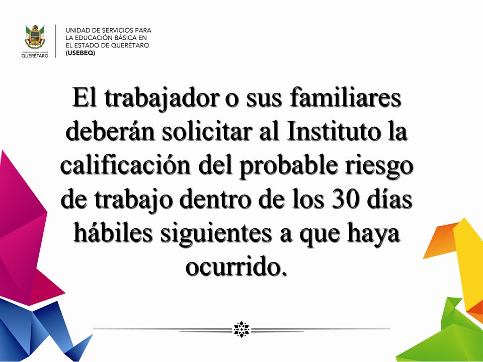 El trabajador o sus familiares deberán solicitar al Instituto la calificación del probable riesgo de trabajo dentro de los 30 días hábiles siguientes a que haya ocurrido.
