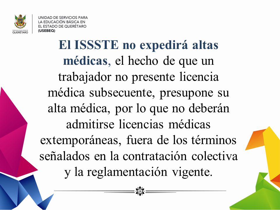 El ISSSTE no expedirá altas médicas, el hecho de que un trabajador no presente licencia médica subsecuente, presupone su alta médica, por lo que no deberán admitirse licencias médicas extemporáneas, fuera de los términos señalados en la contratación colectiva y la reglamentación vigente.