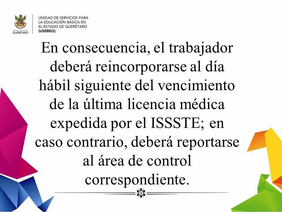 En consecuencia, el trabajador deberá reincorporarse al día hábil siguiente del vencimiento de la última licencia médica expedida por el ISSSTE; en caso contrario, deberá reportarse al área de control correspondiente.