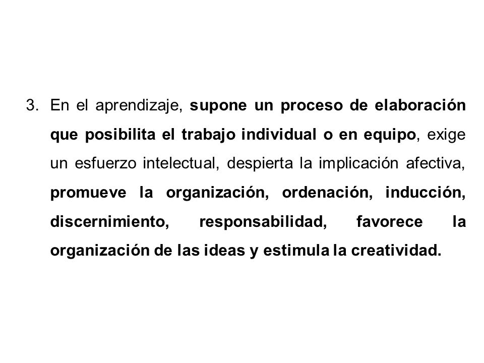 En el aprendizaje, supone un proceso de elaboración que posibilita el trabajo individual o en equipo, exige un esfuerzo intelectual, despierta la implicación afectiva, promueve la organización, ordenación, inducción, discernimiento, responsabilidad, favorece la organización de las ideas y estimula la creatividad.