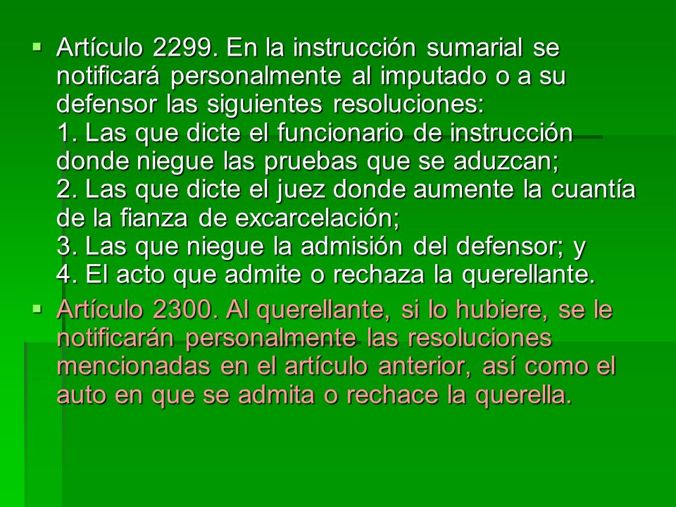 Artículo En la instrucción sumarial se notificará personalmente al imputado o a su defensor las siguientes resoluciones: 1. Las que dicte el funcionario de instrucción donde niegue las pruebas que se aduzcan; 2. Las que dicte el juez donde aumente la cuantía de la fianza de excarcelación; 3. Las que niegue la admisión del defensor; y 4. El acto que admite o rechaza la querellante.