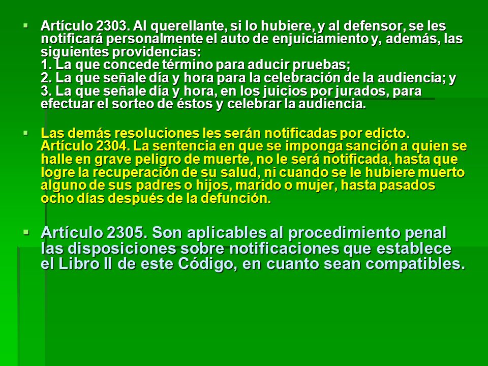 Artículo Al querellante, si lo hubiere, y al defensor, se les notificará personalmente el auto de enjuiciamiento y, además, las siguientes providencias: 1. La que concede término para aducir pruebas; 2. La que señale día y hora para la celebración de la audiencia; y 3. La que señale día y hora, en los juicios por jurados, para efectuar el sorteo de éstos y celebrar la audiencia.