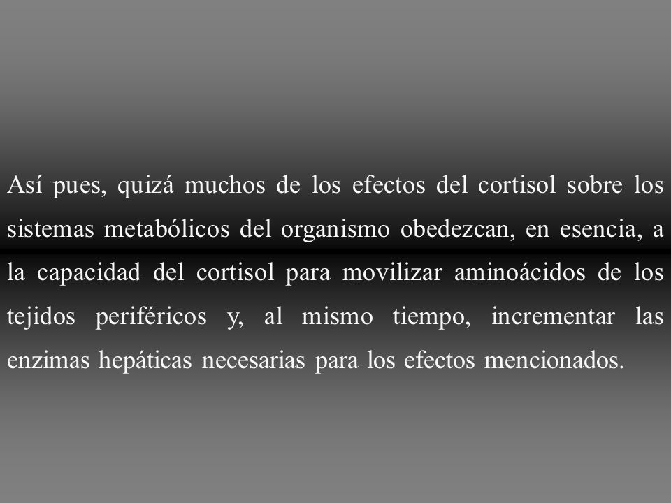 Así pues, quizá muchos de los efectos del cortisol sobre los sistemas metabólicos del organismo obedezcan, en esencia, a la capacidad del cortisol para movilizar aminoácidos de los tejidos periféricos y, al mismo tiempo, incrementar las enzimas hepáticas necesarias para los efectos mencionados.