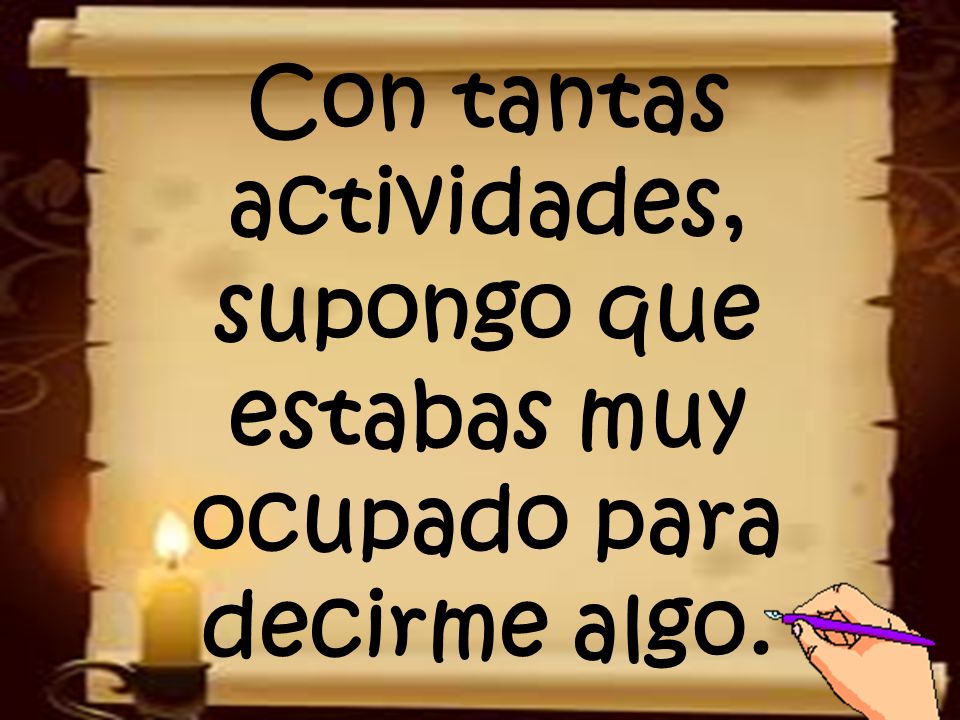 Con tantas actividades, supongo que estabas muy ocupado para decirme algo.