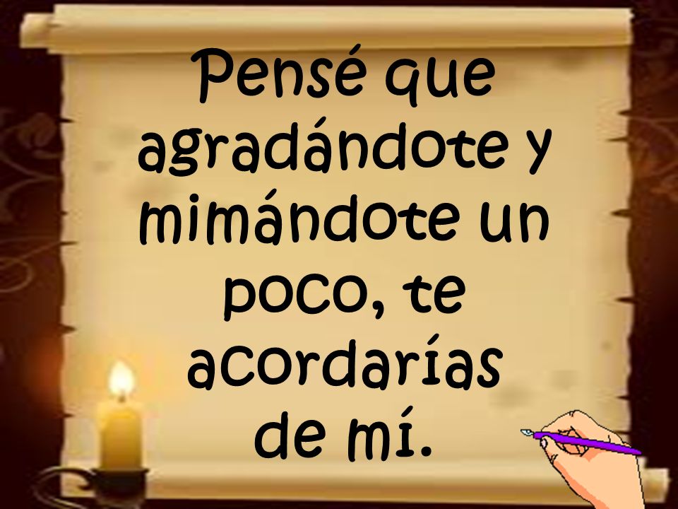 Pensé que agradándote y mimándote un poco, te acordarías de mí.