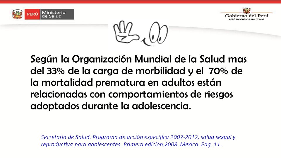 Según la Organización Mundial de la Salud mas del 33% de la carga de morbilidad y el 70% de la mortalidad prematura en adultos están relacionadas con comportamientos de riesgos adoptados durante la adolescencia.