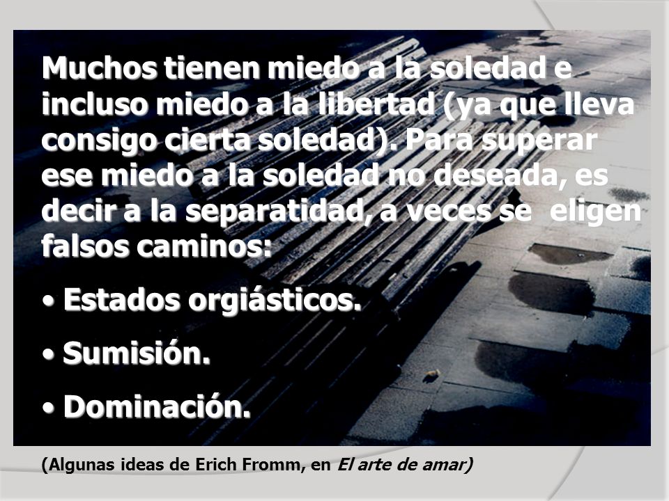 Muchos tienen miedo a la soledad e incluso miedo a la libertad (ya que lleva consigo cierta soledad). Para superar ese miedo a la soledad no deseada, es decir a la separatidad, a veces se eligen falsos caminos: