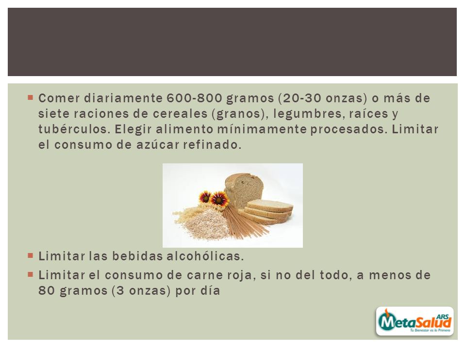 Comer diariamente gramos (20-30 onzas) o más de siete raciones de cereales (granos), legumbres, raíces y tubérculos. Elegir alimento mínimamente procesados. Limitar el consumo de azúcar refinado.