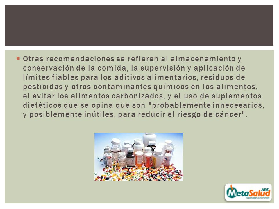 Otras recomendaciones se refieren al almacenamiento y conservación de la comida, la supervisión y aplicación de límites fiables para los aditivos alimentarios, residuos de pesticidas y otros contaminantes químicos en los alimentos, el evitar los alimentos carbonizados, y el uso de suplementos dietéticos que se opina que son probablemente innecesarios, y posiblemente inútiles, para reducir el riesgo de cáncer .