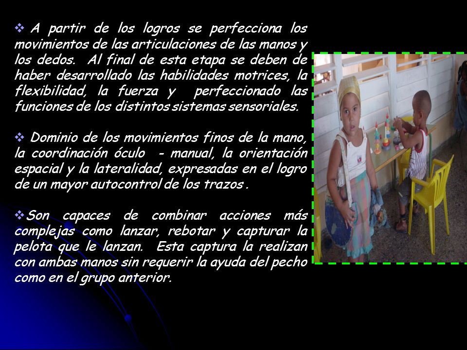 A partir de los logros se perfecciona los movimientos de las articulaciones de las manos y los dedos. Al final de esta etapa se deben de haber desarrollado las habilidades motrices, la flexibilidad, la fuerza y perfeccionado las funciones de los distintos sistemas sensoriales.