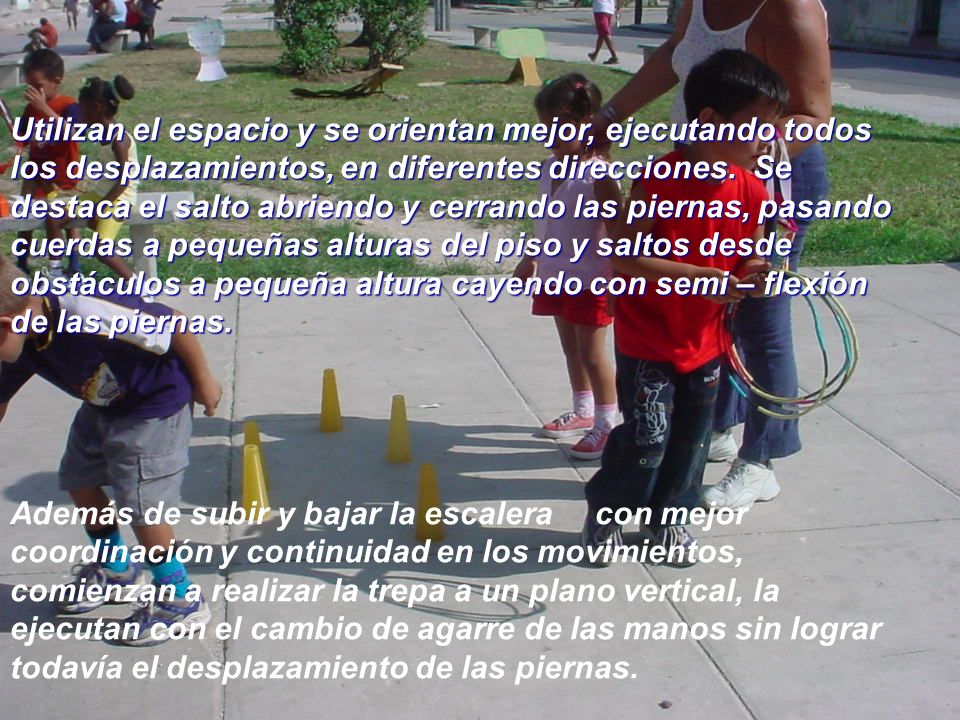 Utilizan el espacio y se orientan mejor, ejecutando todos los desplazamientos, en diferentes direcciones. Se destaca el salto abriendo y cerrando las piernas, pasando cuerdas a pequeñas alturas del piso y saltos desde obstáculos a pequeña altura cayendo con semi – flexión de las piernas.