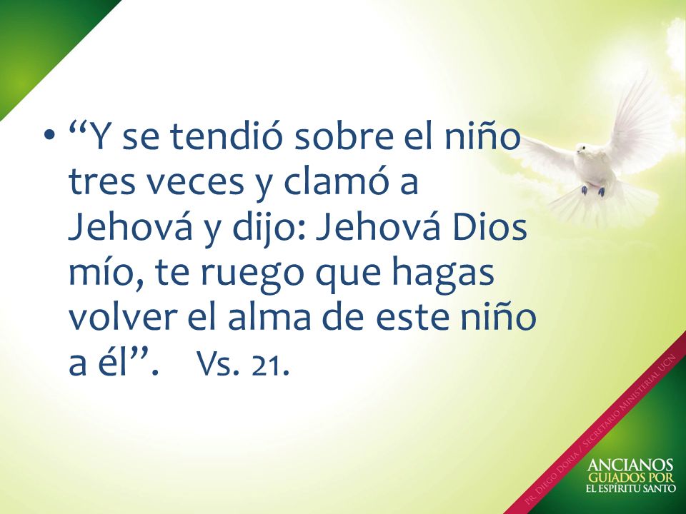 Y se tendió sobre el niño tres veces y clamó a Jehová y dijo: Jehová Dios mío, te ruego que hagas volver el alma de este niño a él .