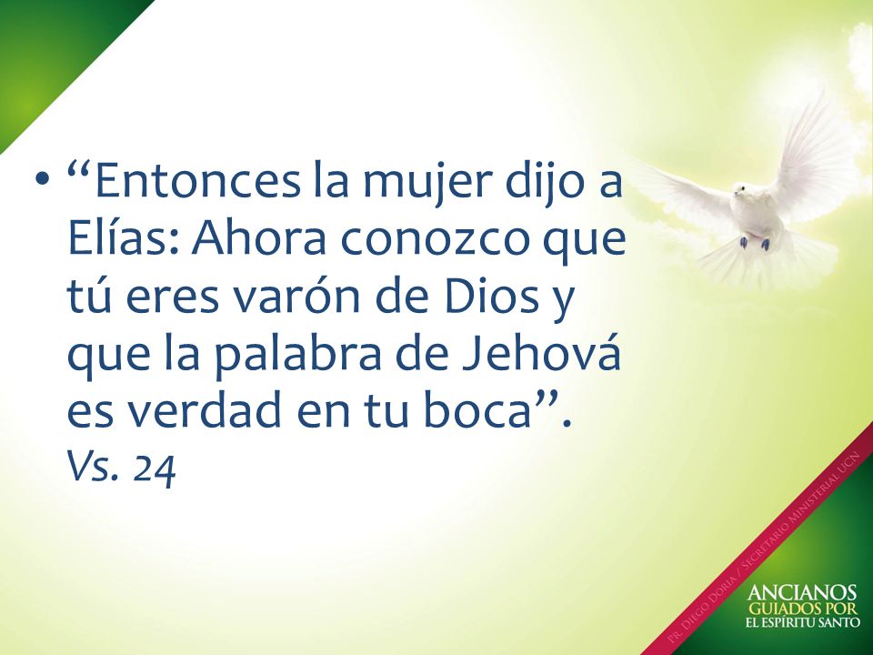 Entonces la mujer dijo a Elías: Ahora conozco que tú eres varón de Dios y que la palabra de Jehová es verdad en tu boca .