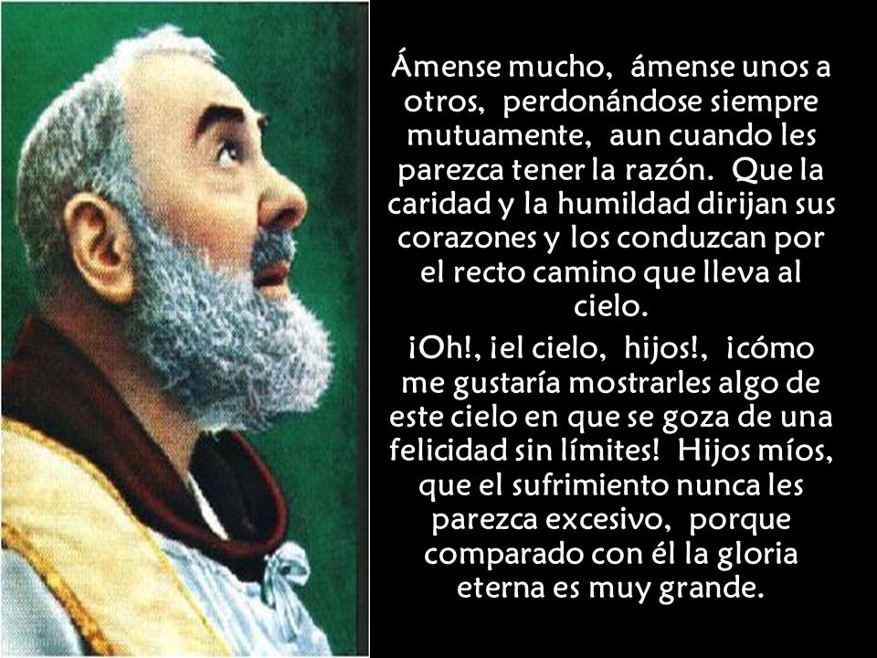Ámense mucho, ámense unos a otros, perdonándose siempre mutuamente, aun cuando les parezca tener la razón. Que la caridad y la humildad dirijan sus corazones y los conduzcan por el recto camino que lleva al cielo.