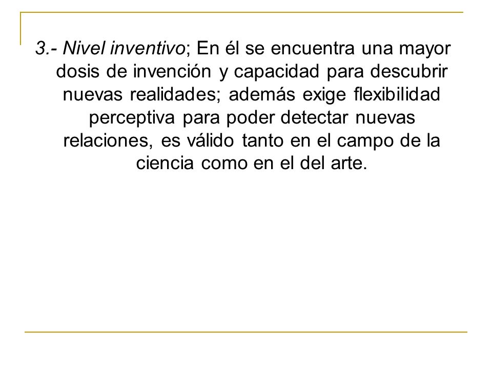 3.- Nivel inventivo; En él se encuentra una mayor dosis de invención y capacidad para descubrir nuevas realidades; además exige flexibilidad perceptiva para poder detectar nuevas relaciones, es válido tanto en el campo de la ciencia como en el del arte.