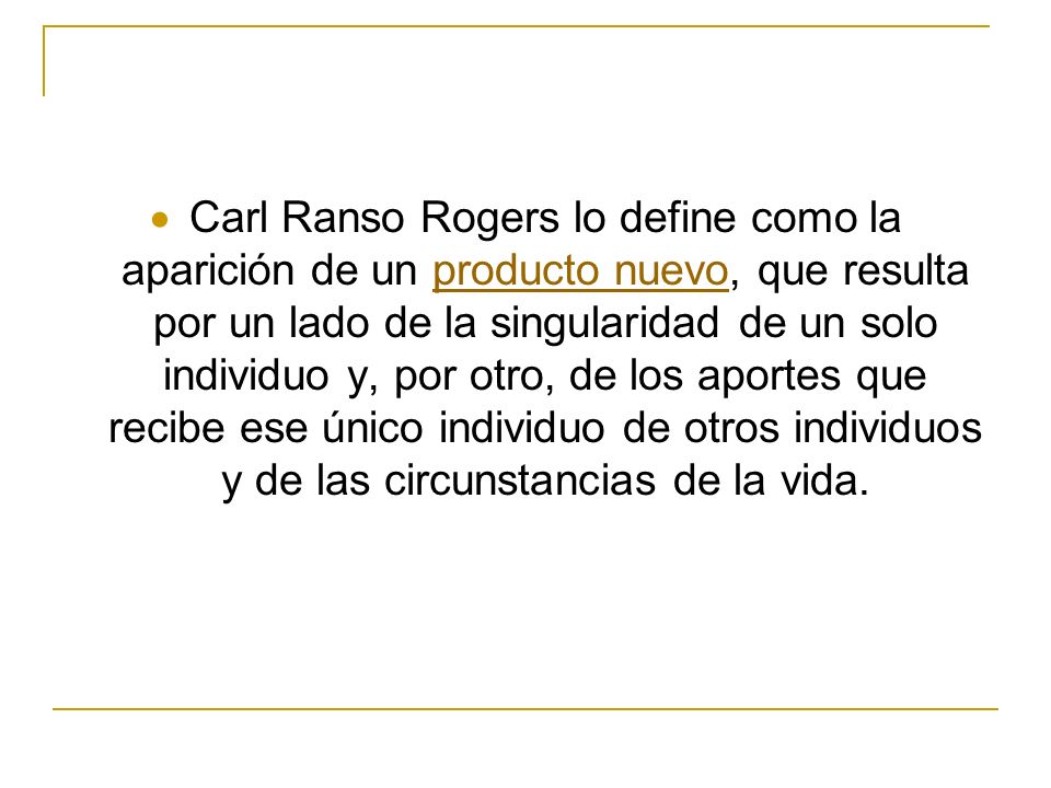Carl Ranso Rogers lo define como la aparición de un producto nuevo, que resulta por un lado de la singularidad de un solo individuo y, por otro, de los aportes que recibe ese único individuo de otros individuos y de las circunstancias de la vida.