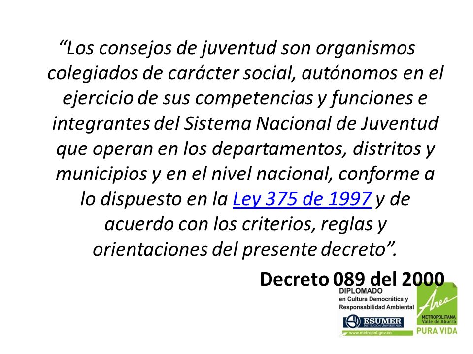 Los consejos de juventud son organismos colegiados de carácter social, autónomos en el ejercicio de sus competencias y funciones e integrantes del Sistema Nacional de Juventud que operan en los departamentos, distritos y municipios y en el nivel nacional, conforme a lo dispuesto en la Ley 375 de 1997 y de acuerdo con los criterios, reglas y orientaciones del presente decreto .