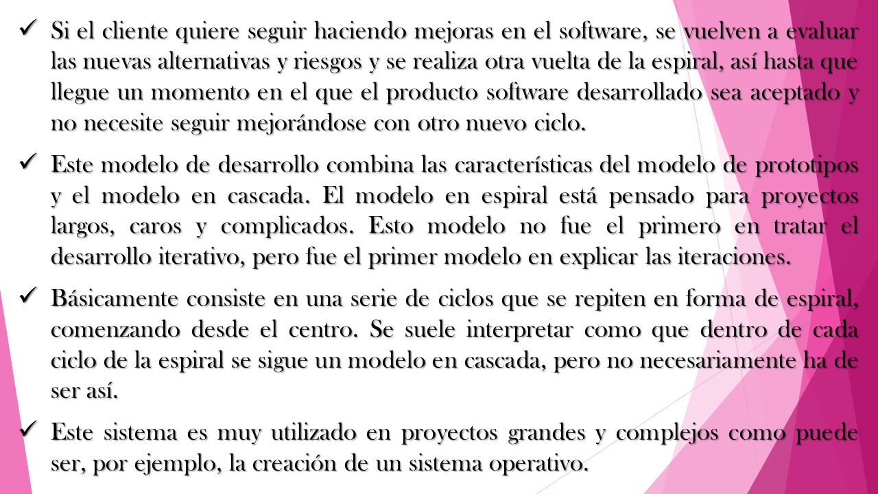 Si el cliente quiere seguir haciendo mejoras en el software, se vuelven a evaluar las nuevas alternativas y riesgos y se realiza otra vuelta de la espiral, así hasta que llegue un momento en el que el producto software desarrollado sea aceptado y no necesite seguir mejorándose con otro nuevo ciclo.