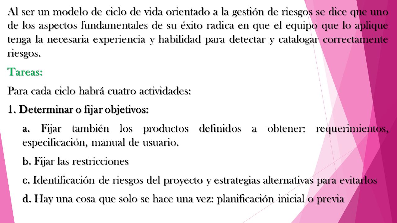 Al ser un modelo de ciclo de vida orientado a la gestión de riesgos se dice que uno de los aspectos fundamentales de su éxito radica en que el equipo que lo aplique tenga la necesaria experiencia y habilidad para detectar y catalogar correctamente riesgos.