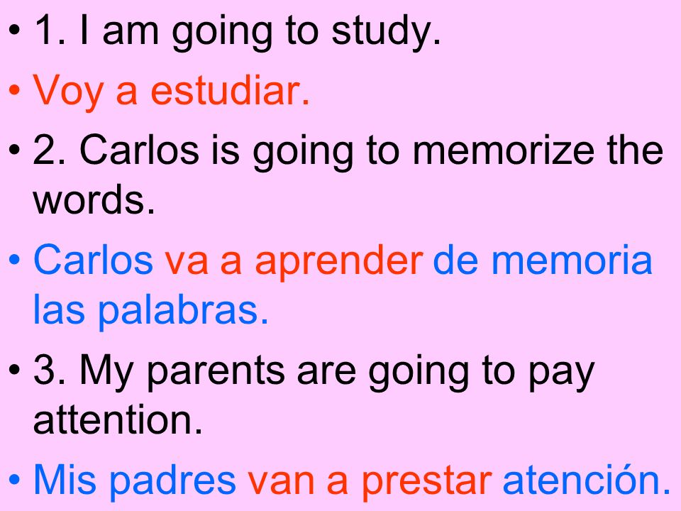 1. I am going to study. Voy a estudiar. 2. Carlos is going to memorize the words. Carlos va a aprender de memoria las palabras.