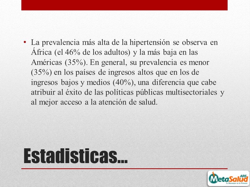 La prevalencia más alta de la hipertensión se observa en África (el 46% de los adultos) y la más baja en las Américas (35%). En general, su prevalencia es menor (35%) en los países de ingresos altos que en los de ingresos bajos y medios (40%), una diferencia que cabe atribuir al éxito de las políticas públicas multisectoriales y al mejor acceso a la atención de salud.