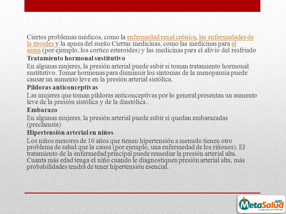 Ciertos problemas médicos, como la enfermedad renal crónica, las enfermedades de la tiroides y la apnea del sueño Ciertas medicinas, como las medicinas para el asma (por ejemplo, los cortico esteroides) y las medicinas para el alivio del resfriado Tratamiento hormonal sustitutivo En algunas mujeres, la presión arterial puede subir si toman tratamiento hormonal sustitutivo.