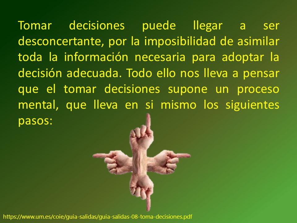 Tomar decisiones puede llegar a ser desconcertante, por la imposibilidad de asimilar toda la información necesaria para adoptar la decisión adecuada. Todo ello nos lleva a pensar que el tomar decisiones supone un proceso mental, que lleva en si mismo los siguientes pasos: