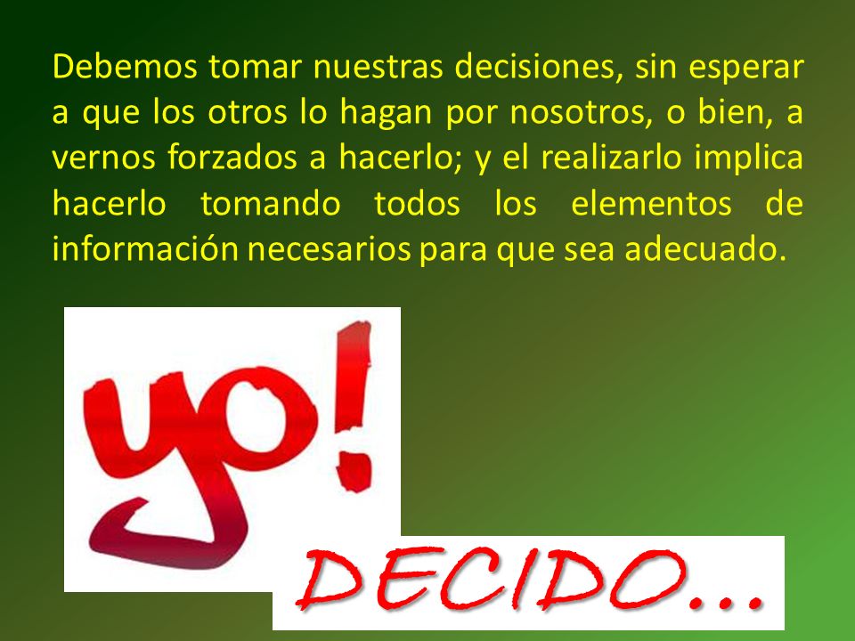 Debemos tomar nuestras decisiones, sin esperar a que los otros lo hagan por nosotros, o bien, a vernos forzados a hacerlo; y el realizarlo implica hacerlo tomando todos los elementos de información necesarios para que sea adecuado.
