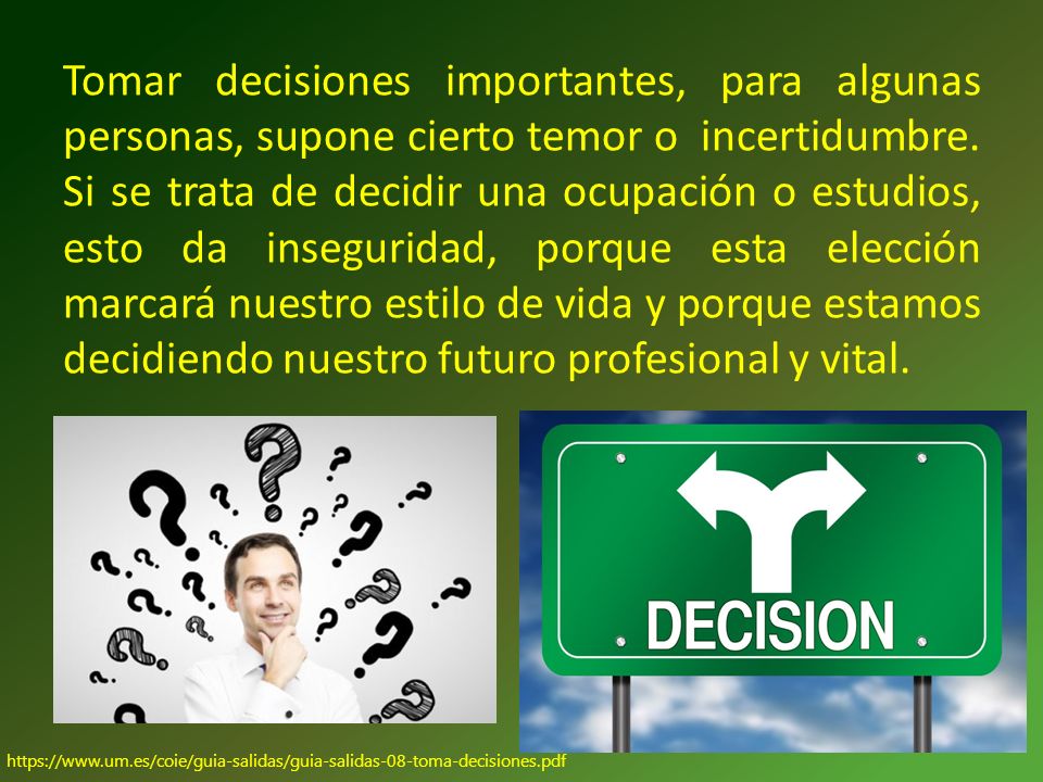 Tomar decisiones importantes, para algunas personas, supone cierto temor o incertidumbre. Si se trata de decidir una ocupación o estudios, esto da inseguridad, porque esta elección marcará nuestro estilo de vida y porque estamos decidiendo nuestro futuro profesional y vital.