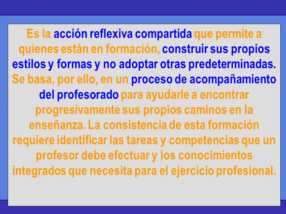 Es la acción reflexiva compartida que permite a quienes están en formación, construir sus propios estilos y formas y no adoptar otras predeterminadas. Se basa, por ello, en un proceso de acompañamiento del profesorado para ayudarle a encontrar progresivamente sus propios caminos en la enseñanza. La consistencia de esta formación requiere identificar las tareas y competencias que un profesor debe efectuar y los conocimientos integrados que necesita para el ejercicio profesional.