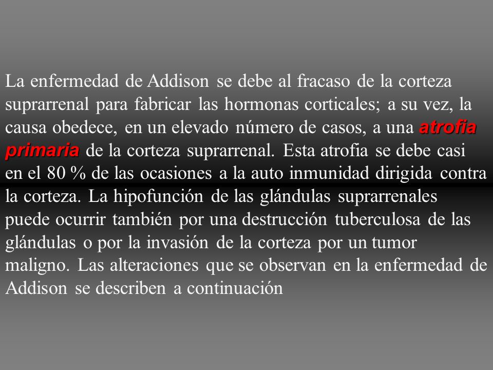 La enfermedad de Addison se debe al fracaso de la corteza suprarrenal para fabricar las hormonas corticales; a su vez, la causa obedece, en un elevado número de casos, a una atrofia primaria de la corteza suprarrenal.