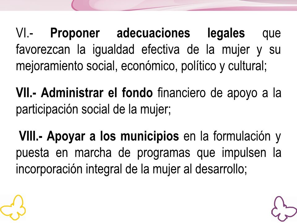 VI.- Proponer adecuaciones legales que favorezcan la igualdad efectiva de la mujer y su mejoramiento social, económico, político y cultural; VII.- Administrar el fondo financiero de apoyo a la participación social de la mujer; VIII.- Apoyar a los municipios en la formulación y puesta en marcha de programas que impulsen la incorporación integral de la mujer al desarrollo;
